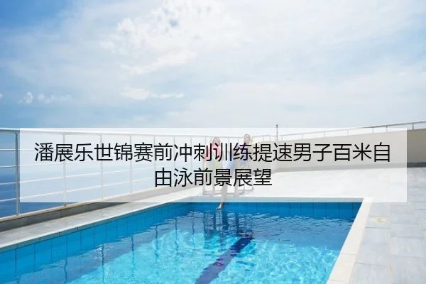 潘展乐世锦赛前冲刺训练提速男子百米自由泳前景展望