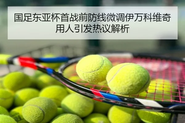国足东亚杯首战前防线微调伊万科维奇用人引发热议解析