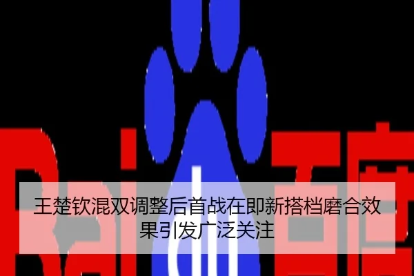 王楚钦混双调整后首战在即新搭档磨合效果引发广泛关注