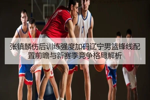 张镇麟伤后训练强度加码辽宁男篮锋线配置前瞻与新赛季竞争格局解析