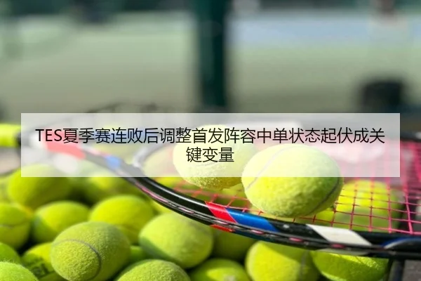 TES夏季赛连败后调整首发阵容中单状态起伏成关键变量
