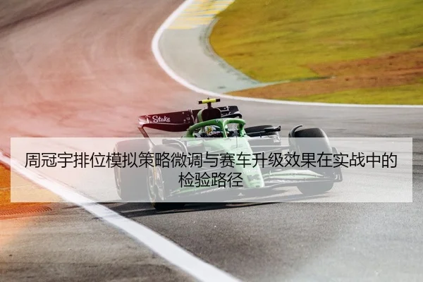 周冠宇排位模拟策略微调与赛车升级效果在实战中的检验路径