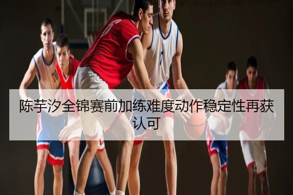 陈芋汐全锦赛前加练难度动作稳定性再获认可