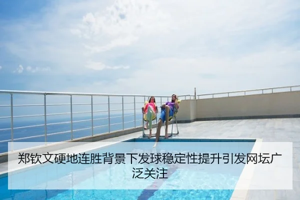 郑钦文硬地连胜背景下发球稳定性提升引发网坛广泛关注